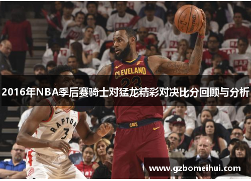 2016年NBA季后赛骑士对猛龙精彩对决比分回顾与分析