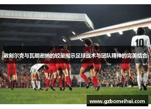 敦刻尔克与瓦朗谢纳的较量揭示足球战术与团队精神的完美结合