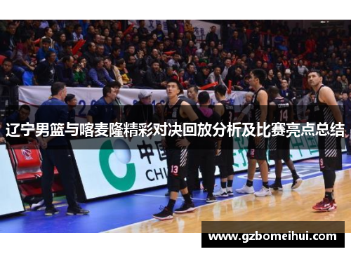 辽宁男篮与喀麦隆精彩对决回放分析及比赛亮点总结